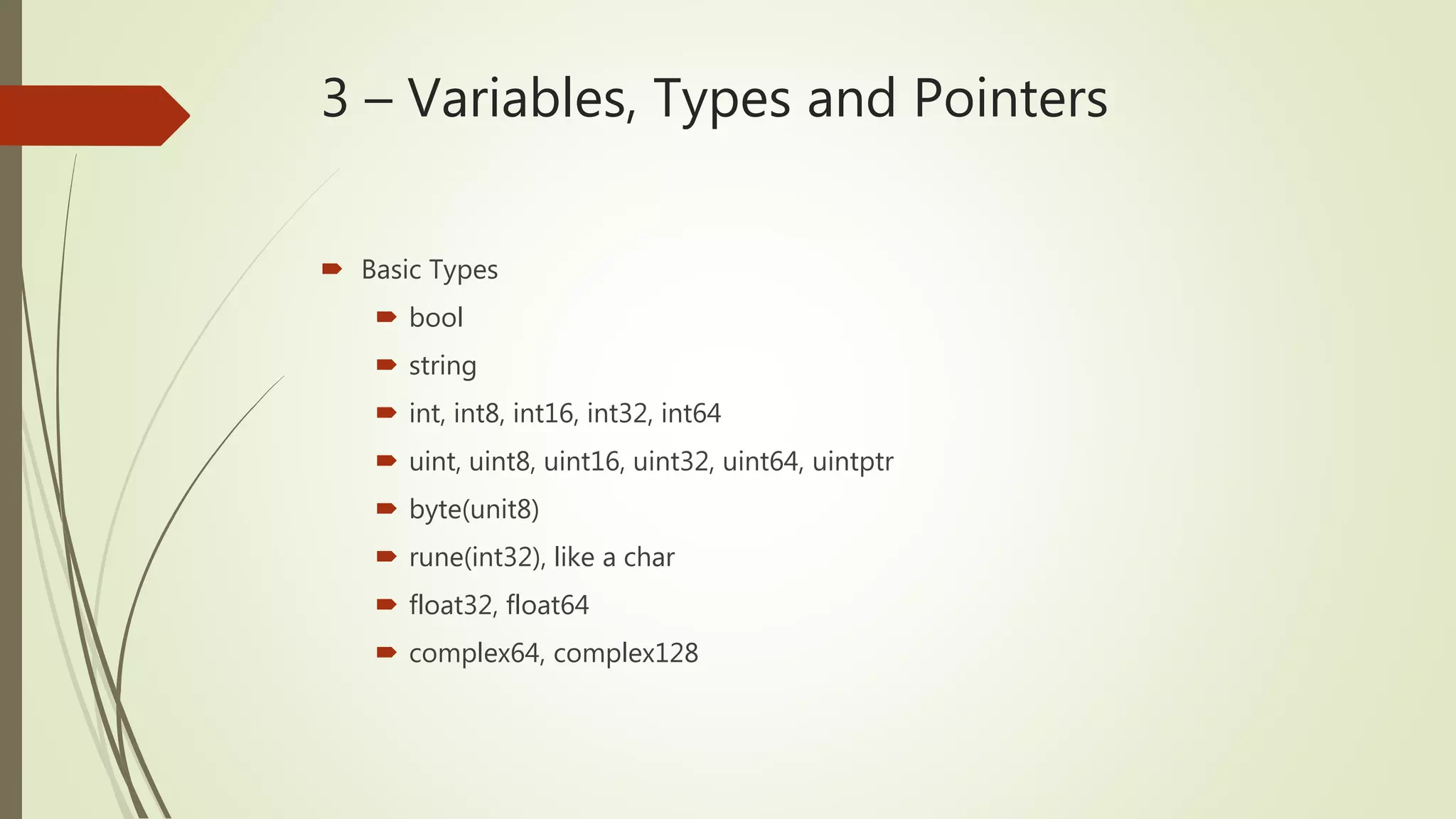 3 – Variables, Types and Pointers  Basic Types  bool  string  int, int8, int16, int32, int64  uint, uint8, uint16, uint32, uint64, uintptr  byte(unit8)  rune(int32), like a char  float32, float64  complex64, complex128 