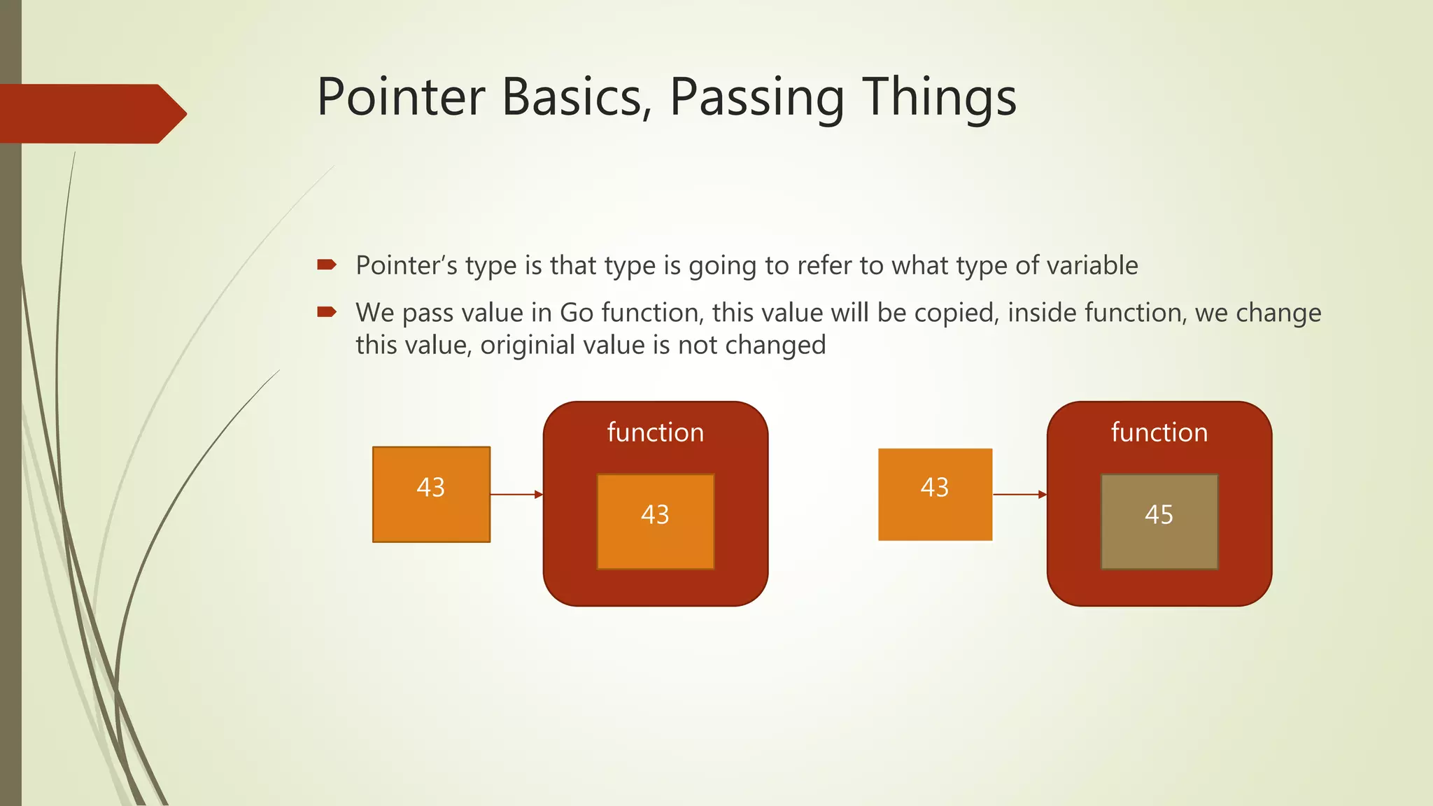 Pointer Basics, Passing Things  Pointer’s type is that type is going to refer to what type of variable  We pass value in Go function, this value will be copied, inside function, we change this value, originial value is not changed function 43 43 function 43 45 
