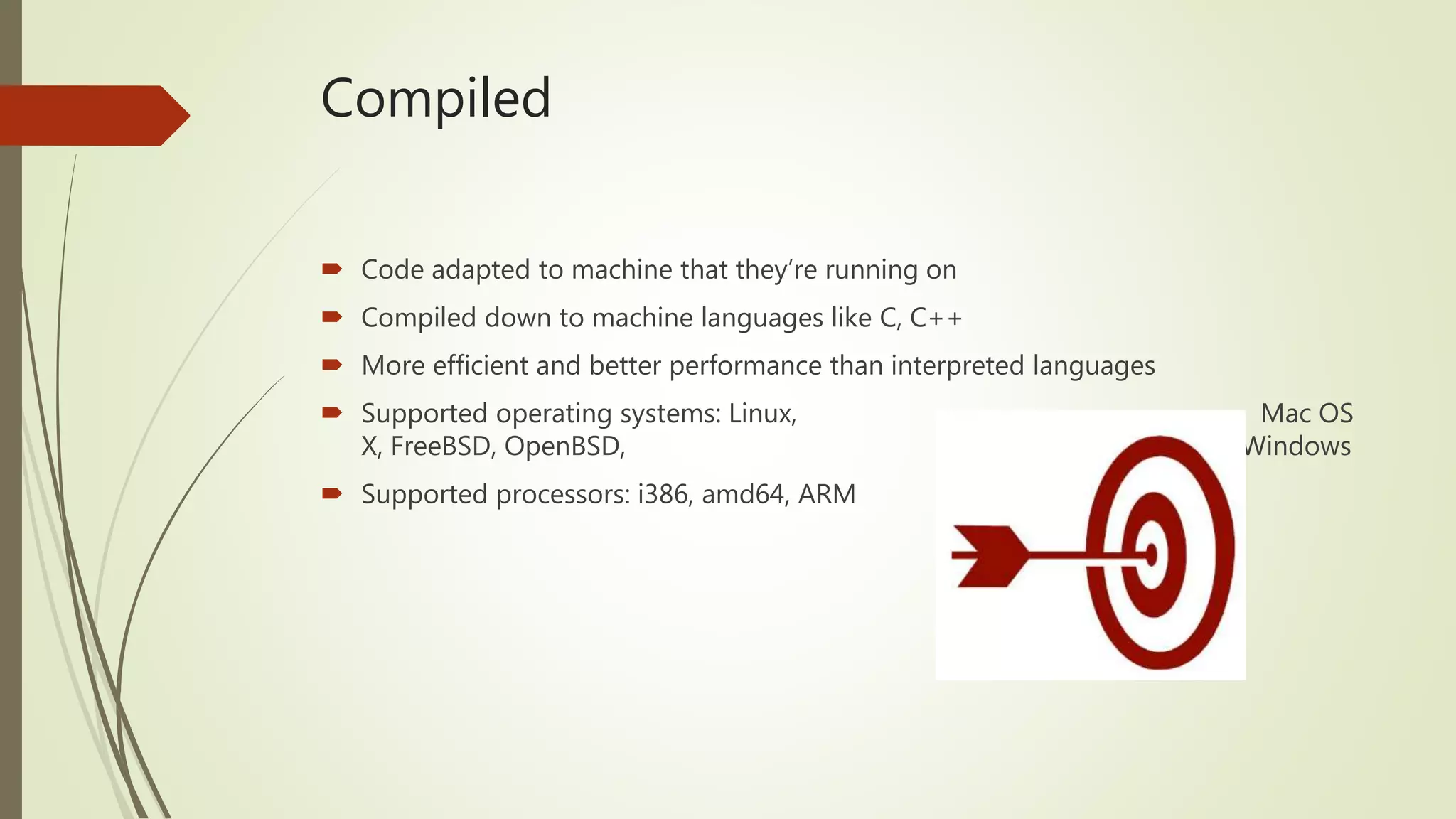 Compiled  Code adapted to machine that they’re running on  Compiled down to machine languages like C, C++  More efficient and better performance than interpreted languages  Supported operating systems: Linux, Mac OS X, FreeBSD, OpenBSD, Plan 9, Windows  Supported processors: i386, amd64, ARM 