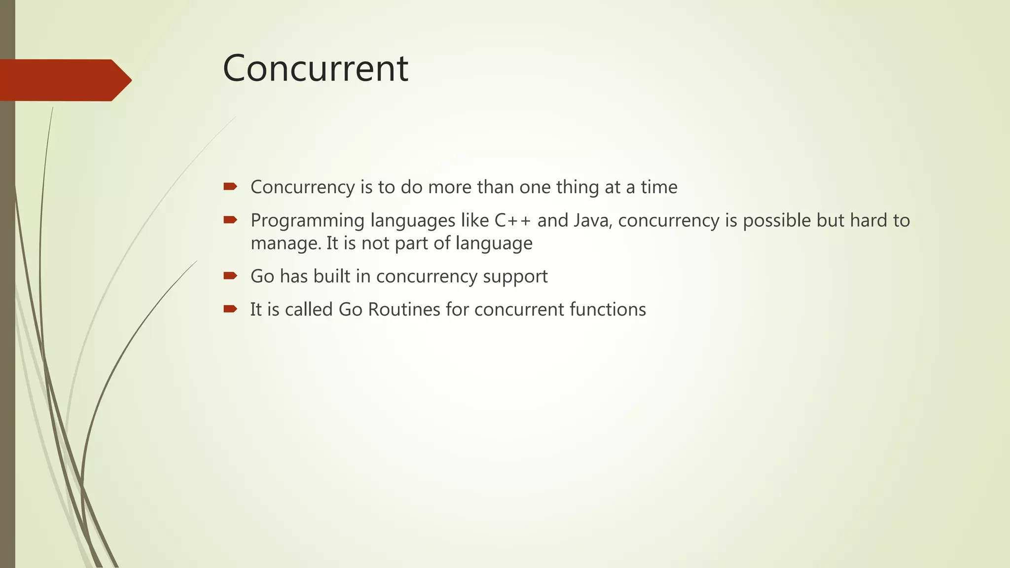 Concurrent  Concurrency is to do more than one thing at a time  Programming languages like C++ and Java, concurrency is possible but hard to manage. It is not part of language  Go has built in concurrency support  It is called Go Routines for concurrent functions 