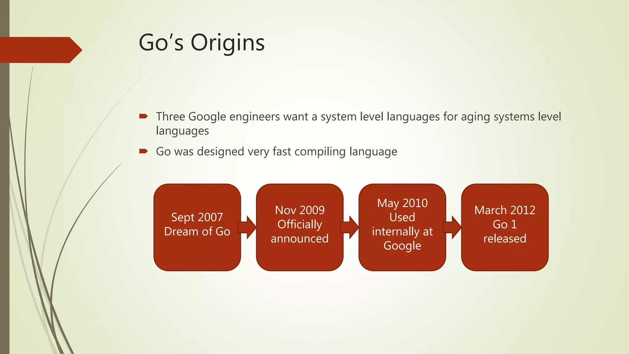 Go’s Origins  Three Google engineers want a system level languages for aging systems level languages  Go was designed very fast compiling language Sept 2007 Dream of Go March 2012 Go 1 released May 2010 Used internally at Google Nov 2009 Officially announced 