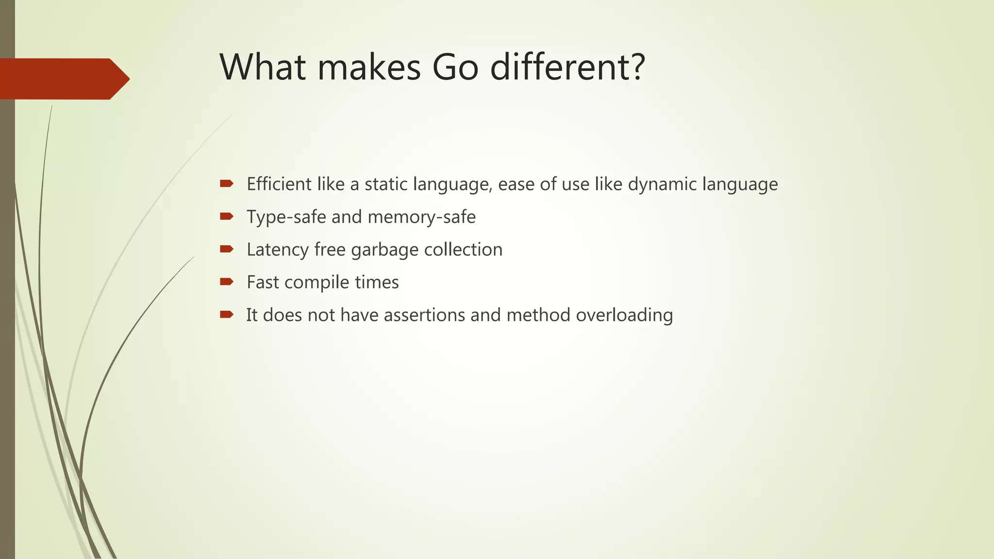 What makes Go different?  Efficient like a static language, ease of use like dynamic language  Type-safe and memory-safe  Latency free garbage collection  Fast compile times  It does not have assertions and method overloading 