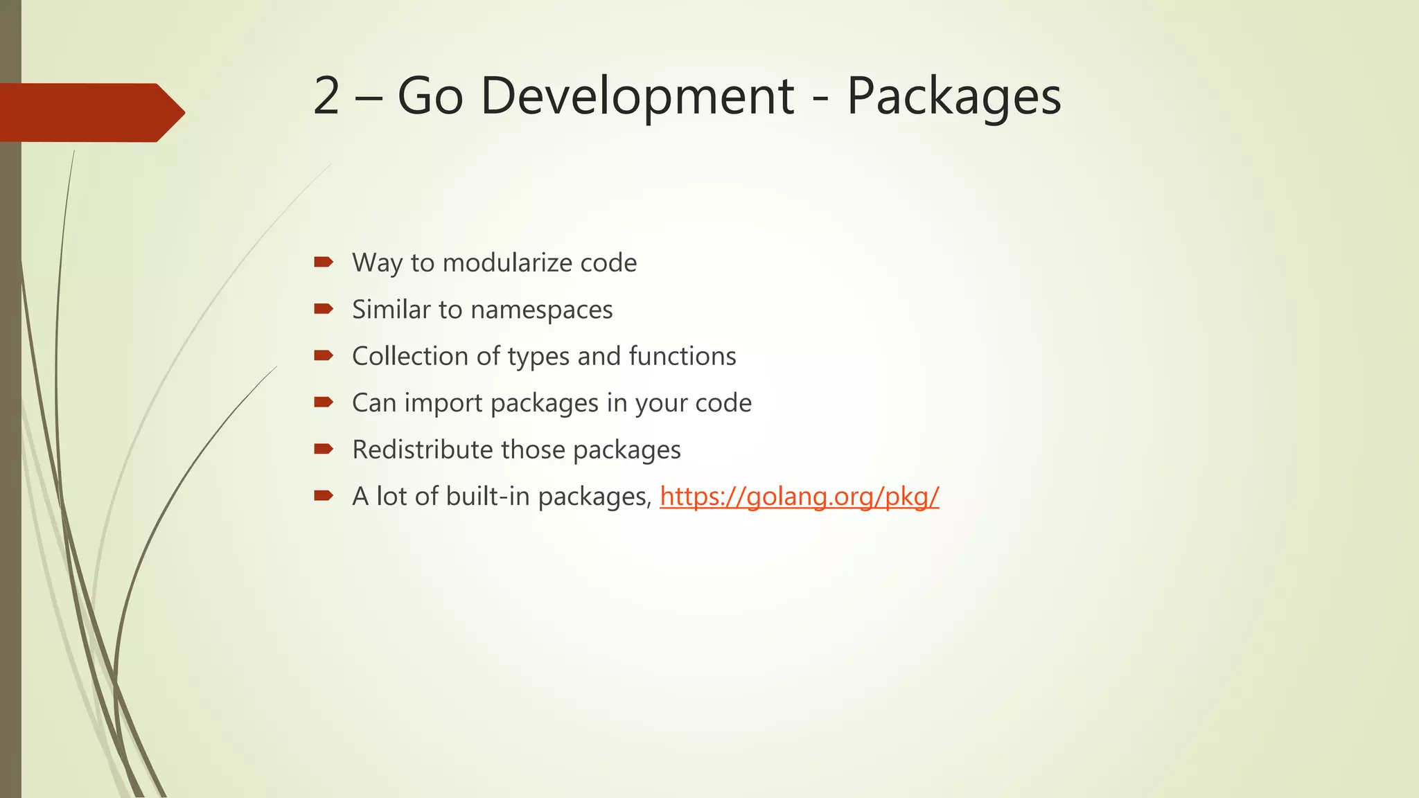 2 – Go Development - Packages  Way to modularize code  Similar to namespaces  Collection of types and functions  Can import packages in your code  Redistribute those packages  A lot of built-in packages, https://golang.org/pkg/ 