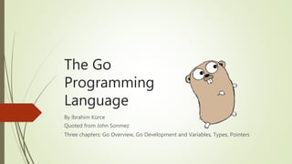 The Go
Programming
Language
By İbrahim Kürce
Quoted from John Sonmez
Three chapters: Go Overview, Go Development and Variables, Types, Pointers
 