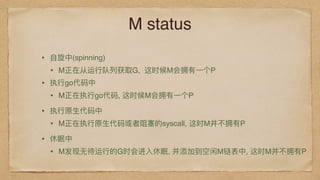 M status
• ⾃自旋中(spinning)
• M正在从运⾏行行队列列获取G, 这时候M会拥有⼀一个P
• 执⾏行行go代码中
• M正在执⾏行行go代码, 这时候M会拥有⼀一个P 
• 执⾏行行原⽣生代码中
• M正在执⾏行行原⽣生代码或者阻塞的syscall, 这时M并不不拥有P 
• 休眠中
• M发现⽆无待运⾏行行的G时会进⼊入休眠, 并添加到空闲M链表中, 这时M并不不拥有P 
 