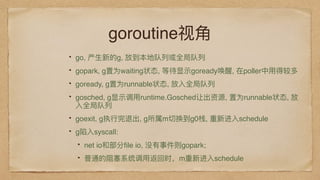 goroutine视⻆角
go, 产⽣生新的g, 放到本地队列列或全局队列列
gopark, g置为waiting状态, 等待显示goready唤醒, 在poller中⽤用得较多
goready, g置为runnable状态, 放⼊入全局队列列
gosched, g显示调⽤用runtime.Gosched让出资源, 置为runnable状态, 放
⼊入全局队列列
goexit, g执⾏行行完退出, g所属m切换到g0栈, 重新进⼊入schedule
g陷⼊入syscall:
net io和部分ﬁle io, 没有事件则gopark;
普通的阻塞系统调⽤用返回时，m重新进⼊入schedule
 