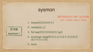 sysmon
1. netpoll(获取fd事件)
2. retake(抢占)
3. forcegc(按时间强制执⾏gc)
4. scavenge heap(释放⾃由列表中多余的项
减少内存占⽤)
5. more
循环调⽤用存在于整个⽣生命周期
min = 20us; max = 10ms
多功能
sysmon !
 
