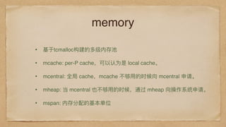 memory
• 基于tcmalloc构建的多级内存池
• mcache: per-P cache，可以认为是 local cache。
• mcentral: 全局 cache，mcache 不不够⽤用的时候向 mcentral 申请。
• mheap: 当 mcentral 也不不够⽤用的时候，通过 mheap 向操作系统申请。
• mspan: 内存分配的基本单位
 