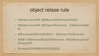 object relase rule
• 如果object size>32KB, 直接将span返还给mheap的⾃自由链；
• 如果object size<32KB, 查找object对应sizeclass， 归还到mcache⾃自由
链；
• 如果mcache⾃自由链过⻓长或内存过⼤大，将部分span归还到mcentral；
• 如果某个范围的mspan都已经归还到mcentral，则将这部分mspan归还
到mheap⻚页堆；
• ⽽而mheap会定时将释放的内存归还到系统；
 
