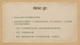 desc gc
Golang 采⽤用了了标记清除的GC算法
Golang的标记清除是⼀一个三⾊色标记法的实现，对于三⾊色标记法，"三⾊色"的概
念可以简单的理理解为:
⽩白⾊色：还没有搜索过的对象（⽩白⾊色对象会被当成垃圾对象）
灰⾊色：正在搜索的对象
⿊黑⾊色：搜索完成的对象（不不会当成垃圾对象，不不会被GC）
 