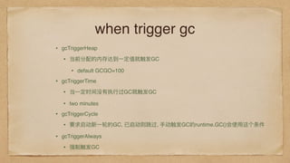 when trigger gc
• gcTriggerHeap
• 当前分配的内存达到⼀一定值就触发GC
• default GCGO=100
• gcTriggerTime
• 当⼀一定时间没有执⾏行行过GC就触发GC
• two minutes
• gcTriggerCycle
• 要求启动新⼀一轮的GC, 已启动则跳过, ⼿手动触发GC的runtime.GC()会使⽤用这个条件
• gcTriggerAlways
• 强制触发GC
 
