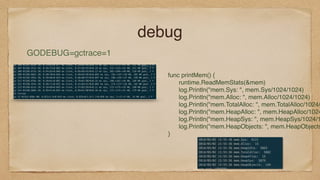 debug
GODEBUG=gctrace=1
func printMem() {
runtime.ReadMemStats(&mem)
log.Println("mem.Sys: ", mem.Sys/1024/1024)
log.Println("mem.Alloc: ", mem.Alloc/1024/1024)
log.Println("mem.TotalAlloc: ", mem.TotalAlloc/1024/
log.Println("mem.HeapAlloc: ", mem.HeapAlloc/1024
log.Println("mem.HeapSys: ", mem.HeapSys/1024/1
log.Println("mem.HeapObjects: ", mem.HeapObjects
}
 