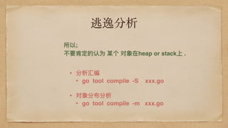 逃逸分析
所以;
不不要肯定的认为 某个 对象在heap or stack上 .
• 分析汇编
• go tool compile -S xxx.go
• 对象分布分析
• go tool compile -m xxx.go
 