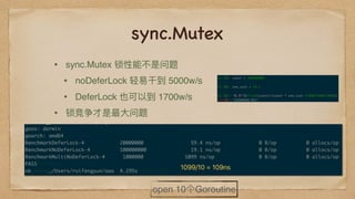 sync.Mutex
• sync.Mutex 锁性能不不是问题
• noDeferLock 轻易易⼲干到 5000w/s
• DeferLock 也可以到 1700w/s
• 锁竞争才是最⼤大问题
open 10个Goroutine
 