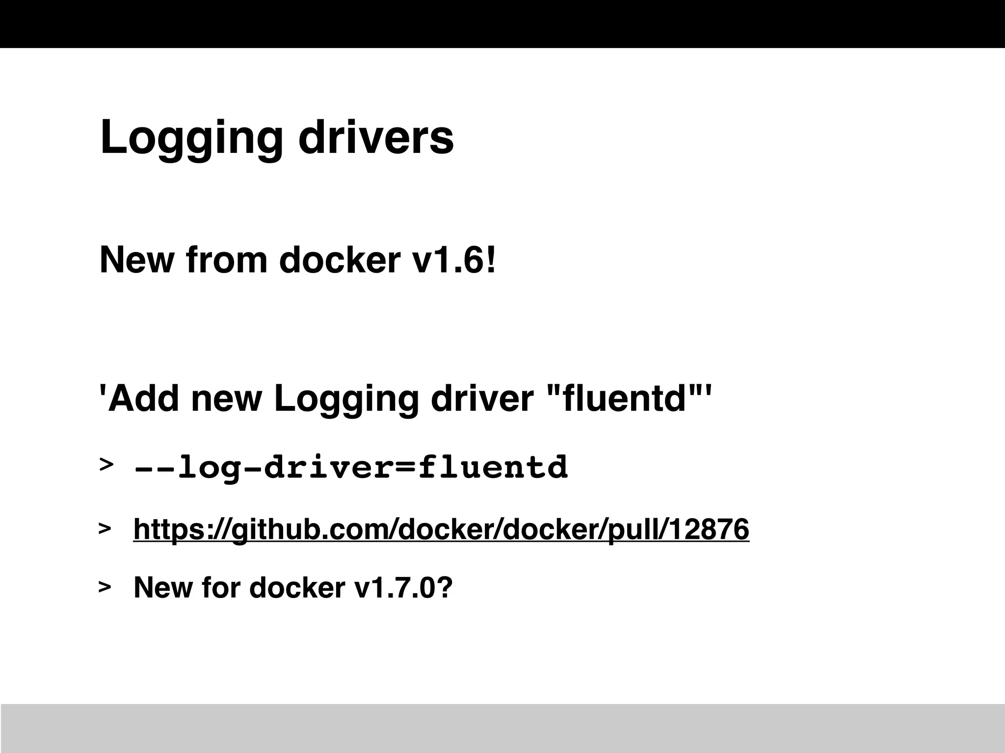 Logging drivers
New from docker v1.6!
'Add new Logging driver "ﬂuentd"'
> --log-driver=fluentd
> https://github.com/docker/docker/pull/12876
> New for docker v1.7.0?
 