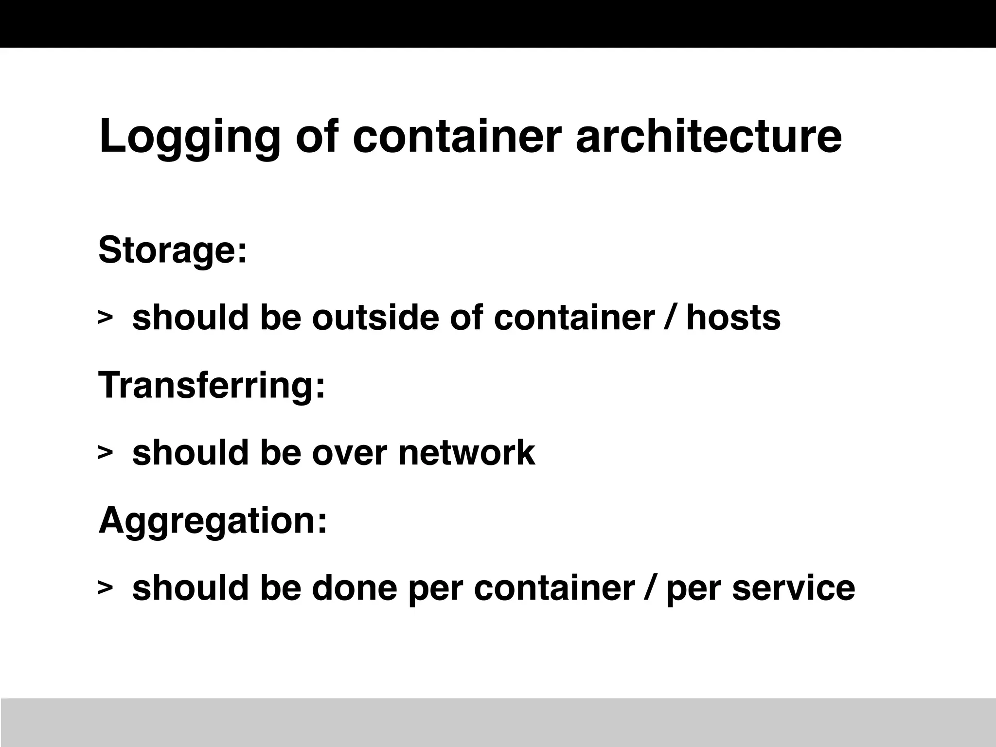 Logging of container architecture
Storage:
> should be outside of container / hosts
Transferring:
> should be over network
Aggregation:
> should be done per container / per service
 
