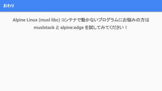 おわり
Alpine Linux (musl libc) コンテナで動かないプログラムにお悩みの方は
muslstack と alpine:edge を試してみてください！
 