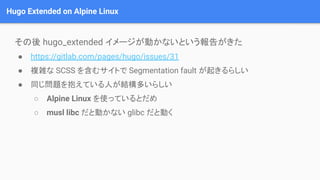 Hugo Extended on Alpine Linux
その後 hugo_extended イメージが動かないという報告がきた
● https://gitlab.com/pages/hugo/issues/31
● 複雑な SCSS を含む...