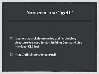 You can use “gcli”
It generates a skeleton (codes and its directory
structure) you need to start building Command Line
Interface (CLI) tool
https://github.com/tcnksm/gcli
 