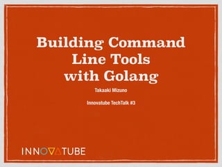 Building Command
Line Tools
with Golang
Takaaki Mizuno
Innovatube TechTalk #3
 