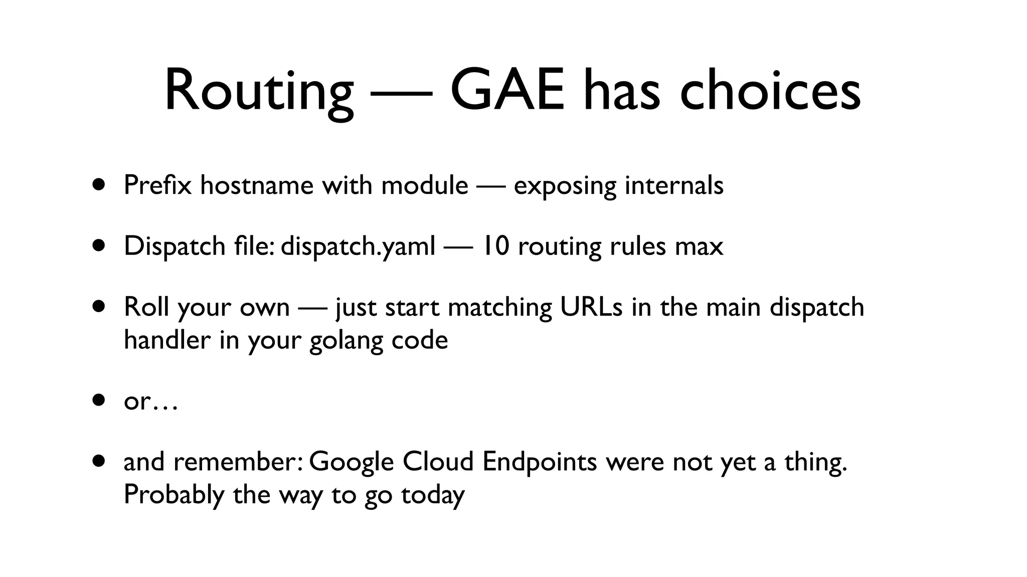 Routing — GAE has choices • Preﬁx hostname with module — exposing internals • Dispatch ﬁle: dispatch.yaml — 10 routing rules max • Roll your own — just start matching URLs in the main dispatch handler in your golang code • or… • and remember: Google Cloud Endpoints were not yet a thing. Probably the way to go today 