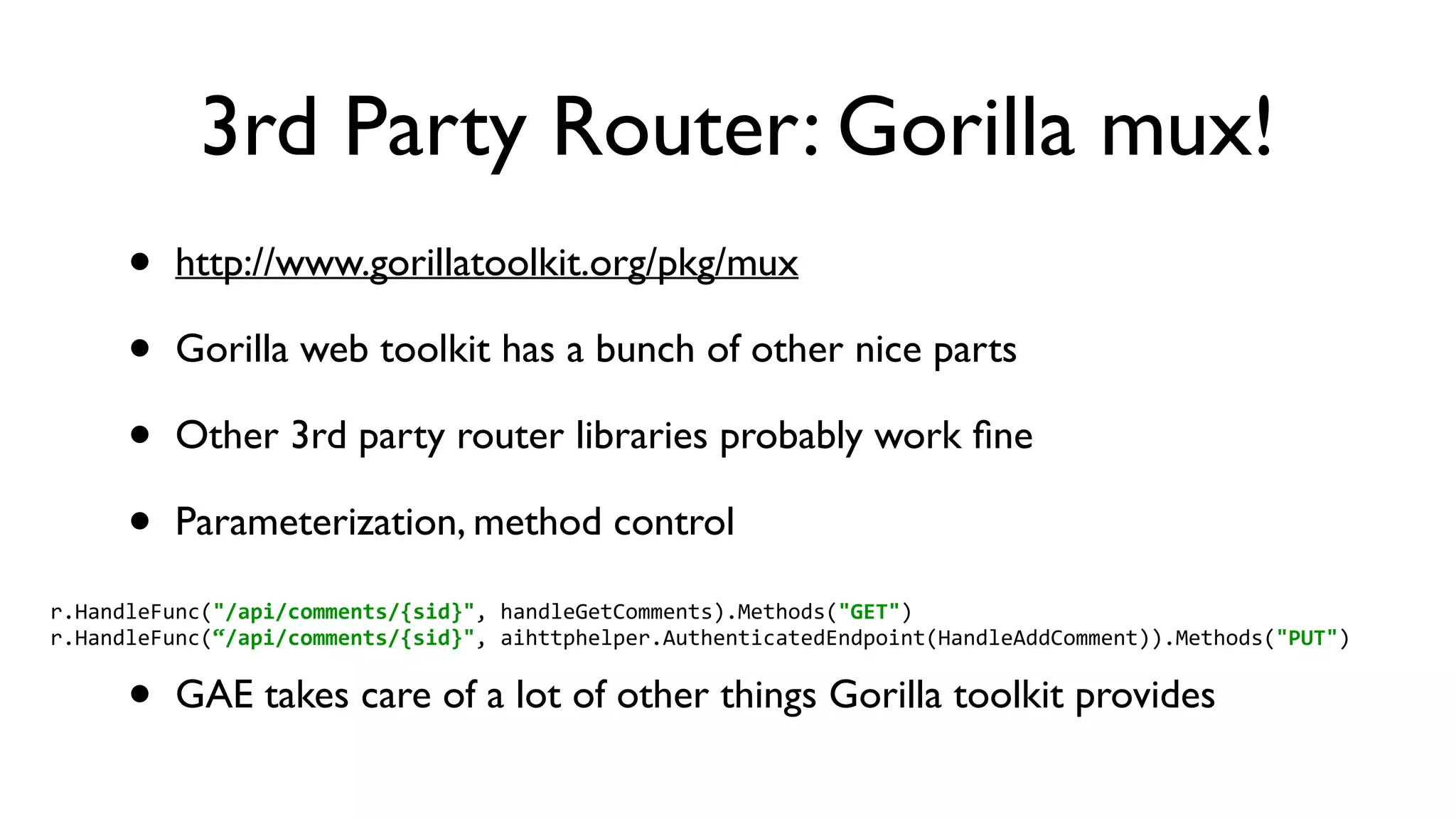 3rd Party Router: Gorilla mux! • http://www.gorillatoolkit.org/pkg/mux • Gorilla web toolkit has a bunch of other nice parts • Other 3rd party router libraries probably work ﬁne • Parameterization, method control • GAE takes care of a lot of other things Gorilla toolkit provides r.HandleFunc("/api/comments/{sid}",  handleGetComments).Methods("GET")  r.HandleFunc(“/api/comments/{sid}",  aihttphelper.AuthenticatedEndpoint(HandleAddComment)).Methods("PUT") 