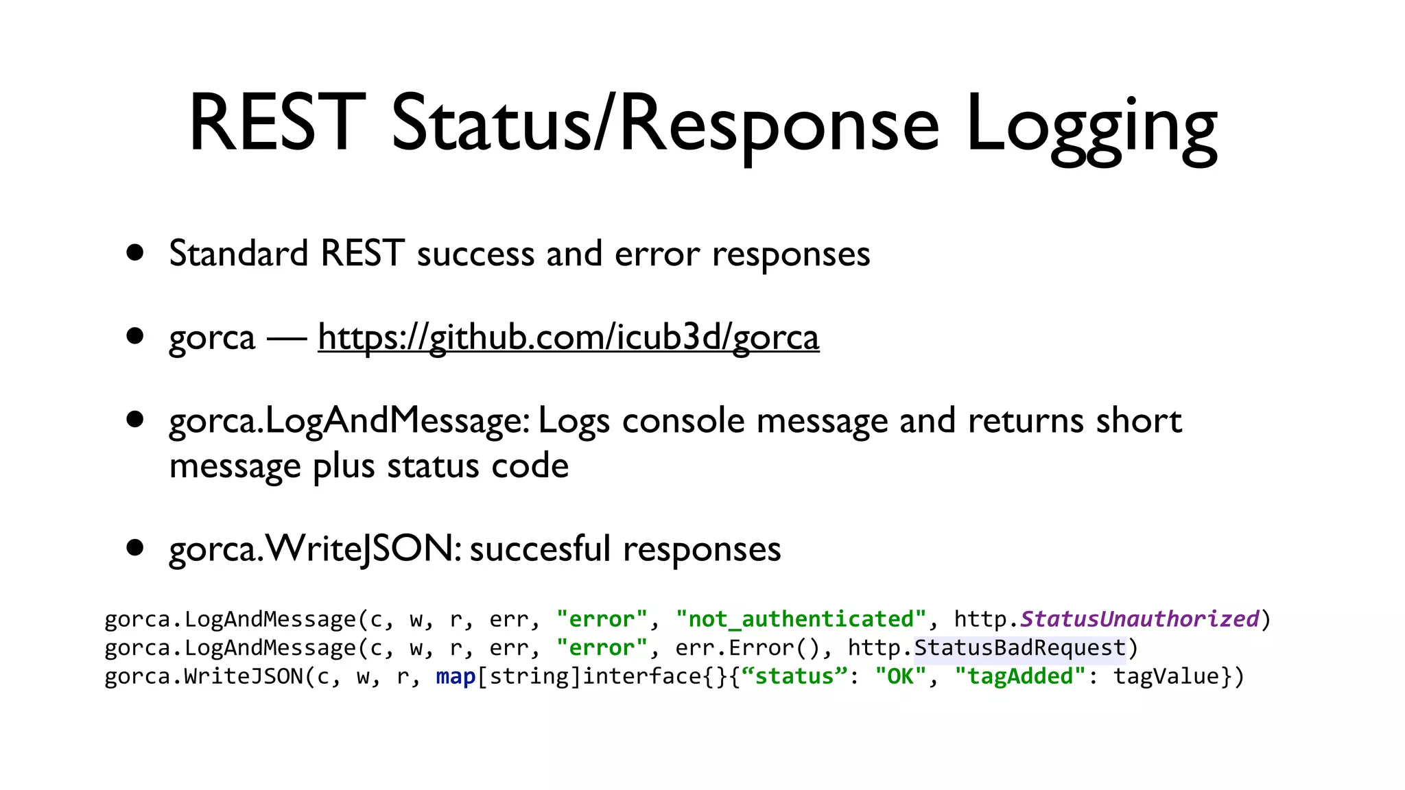 REST Status/Response Logging • Standard REST success and error responses • gorca — https://github.com/icub3d/gorca • gorca.LogAndMessage: Logs console message and returns short message plus status code • gorca.WriteJSON: succesful responses gorca.LogAndMessage(c,  w,  r,  err,  "error",  "not_authenticated",  http.StatusUnauthorized)   gorca.LogAndMessage(c,  w,  r,  err,  "error",  err.Error(),  http.StatusBadRequest)   gorca.WriteJSON(c,  w,  r,  map[string]interface{}{“status”:  "OK",  "tagAdded":  tagValue})   
