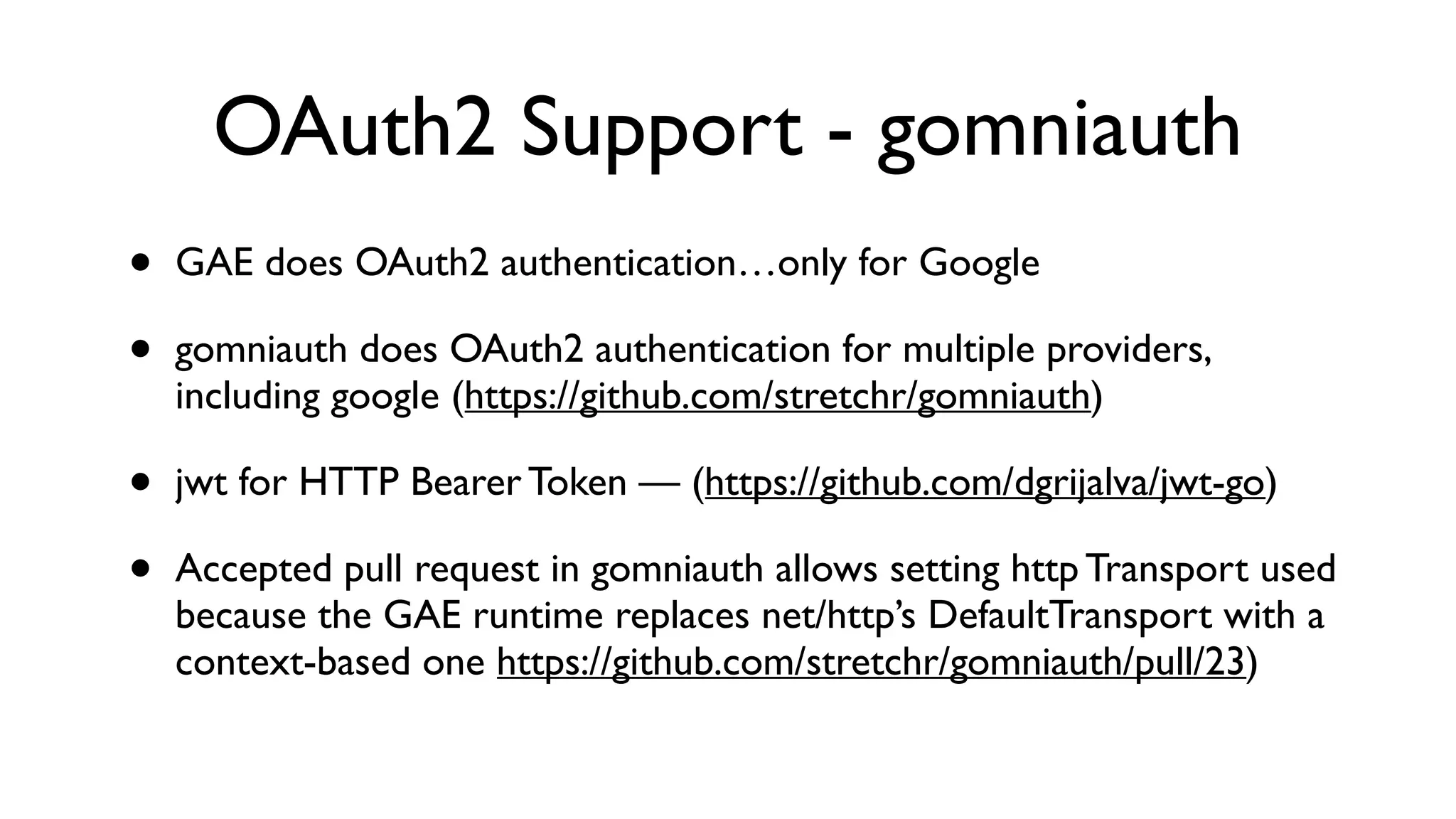 OAuth2 Support - gomniauth • GAE does OAuth2 authentication…only for Google • gomniauth does OAuth2 authentication for multiple providers, including google (https://github.com/stretchr/gomniauth) • jwt for HTTP Bearer Token — (https://github.com/dgrijalva/jwt-go) • Accepted pull request in gomniauth allows setting http Transport used because the GAE runtime replaces net/http’s DefaultTransport with a context-based one https://github.com/stretchr/gomniauth/pull/23) 