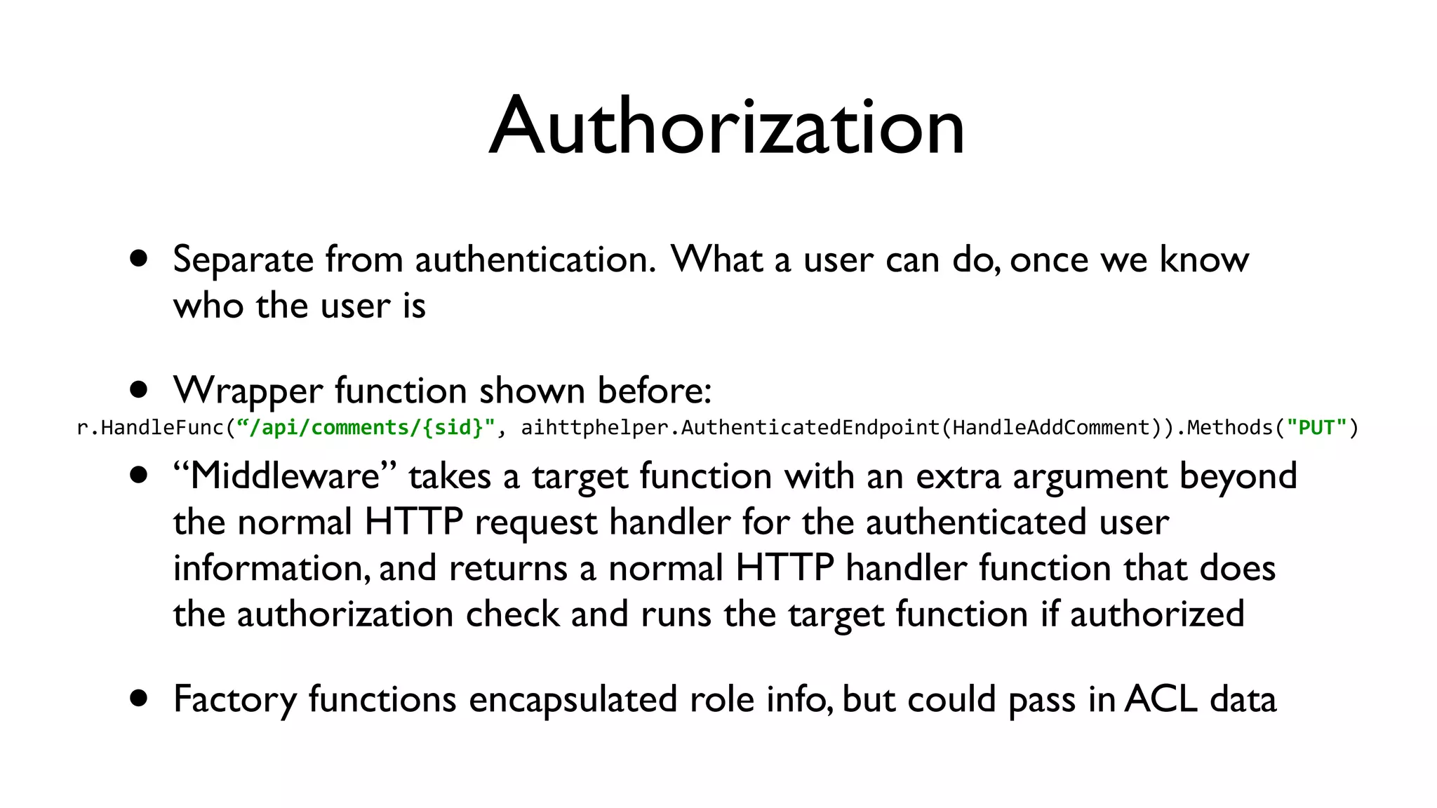 Authorization • Separate from authentication. What a user can do, once we know who the user is • Wrapper function shown before: • “Middleware” takes a target function with an extra argument beyond the normal HTTP request handler for the authenticated user information, and returns a normal HTTP handler function that does the authorization check and runs the target function if authorized • Factory functions encapsulated role info, but could pass in ACL data r.HandleFunc(“/api/comments/{sid}",  aihttphelper.AuthenticatedEndpoint(HandleAddComment)).Methods("PUT") 