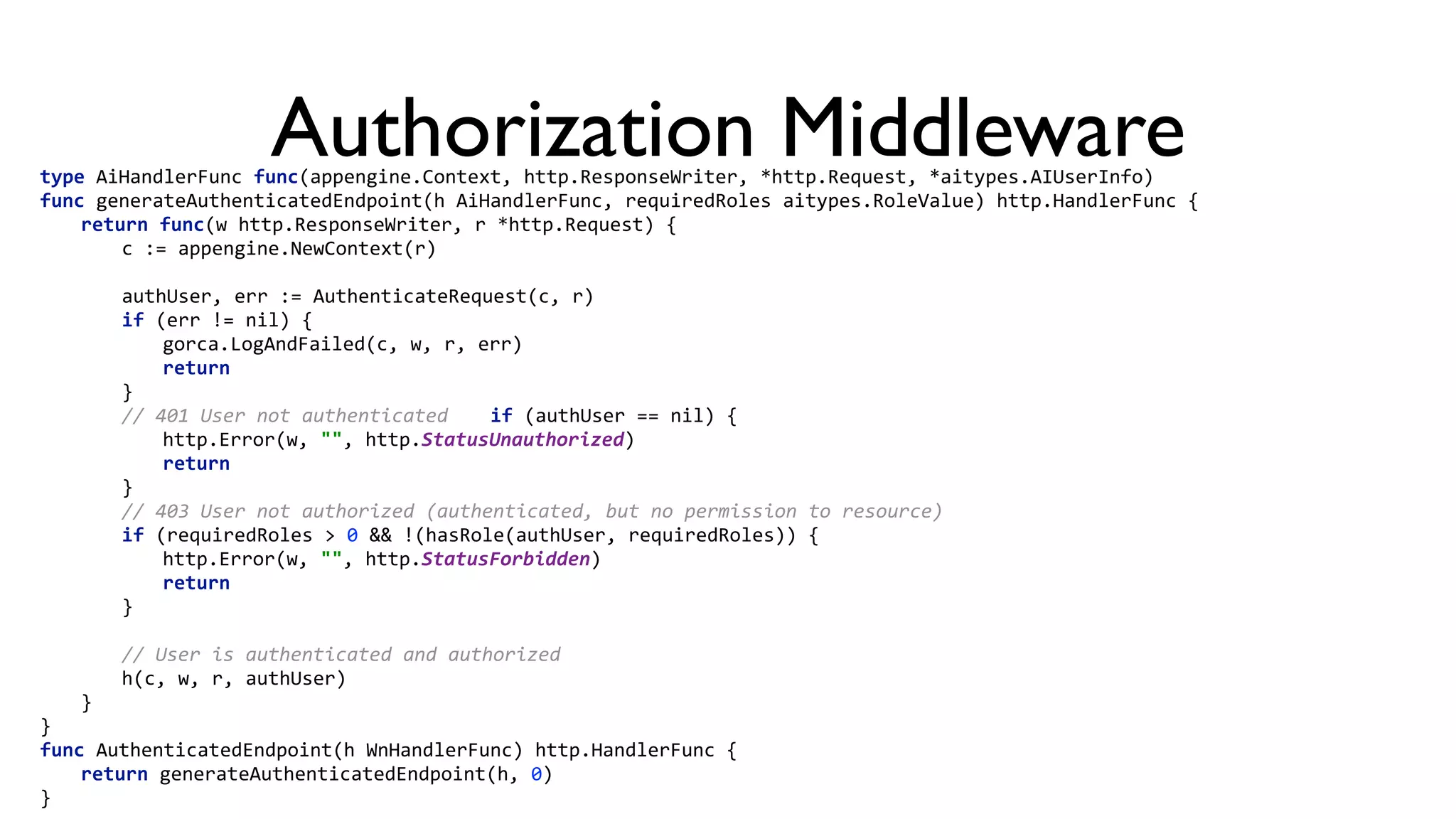 Authorization Middlewaretype  AiHandlerFunc  func(appengine.Context,  http.ResponseWriter,  *http.Request,  *aitypes.AIUserInfo)   func  generateAuthenticatedEndpoint(h  AiHandlerFunc,  requiredRoles  aitypes.RoleValue)  http.HandlerFunc  {    return  func(w  http.ResponseWriter,  r  *http.Request)  {      c  :=  appengine.NewContext(r)          authUser,  err  :=  AuthenticateRequest(c,  r)      if  (err  !=  nil)  {        gorca.LogAndFailed(c,  w,  r,  err)        return      }      //  401  User  not  authenticated     if  (authUser  ==  nil)  {        http.Error(w,  "",  http.StatusUnauthorized)        return      }      //  403  User  not  authorized  (authenticated,  but  no  permission  to  resource)      if  (requiredRoles  >  0  &&  !(hasRole(authUser,  requiredRoles))  {        http.Error(w,  "",  http.StatusForbidden)        return      }          //  User  is  authenticated  and  authorized      h(c,  w,  r,  authUser)    }  }   func  AuthenticatedEndpoint(h  WnHandlerFunc)  http.HandlerFunc  {    return  generateAuthenticatedEndpoint(h,  0)  } 
