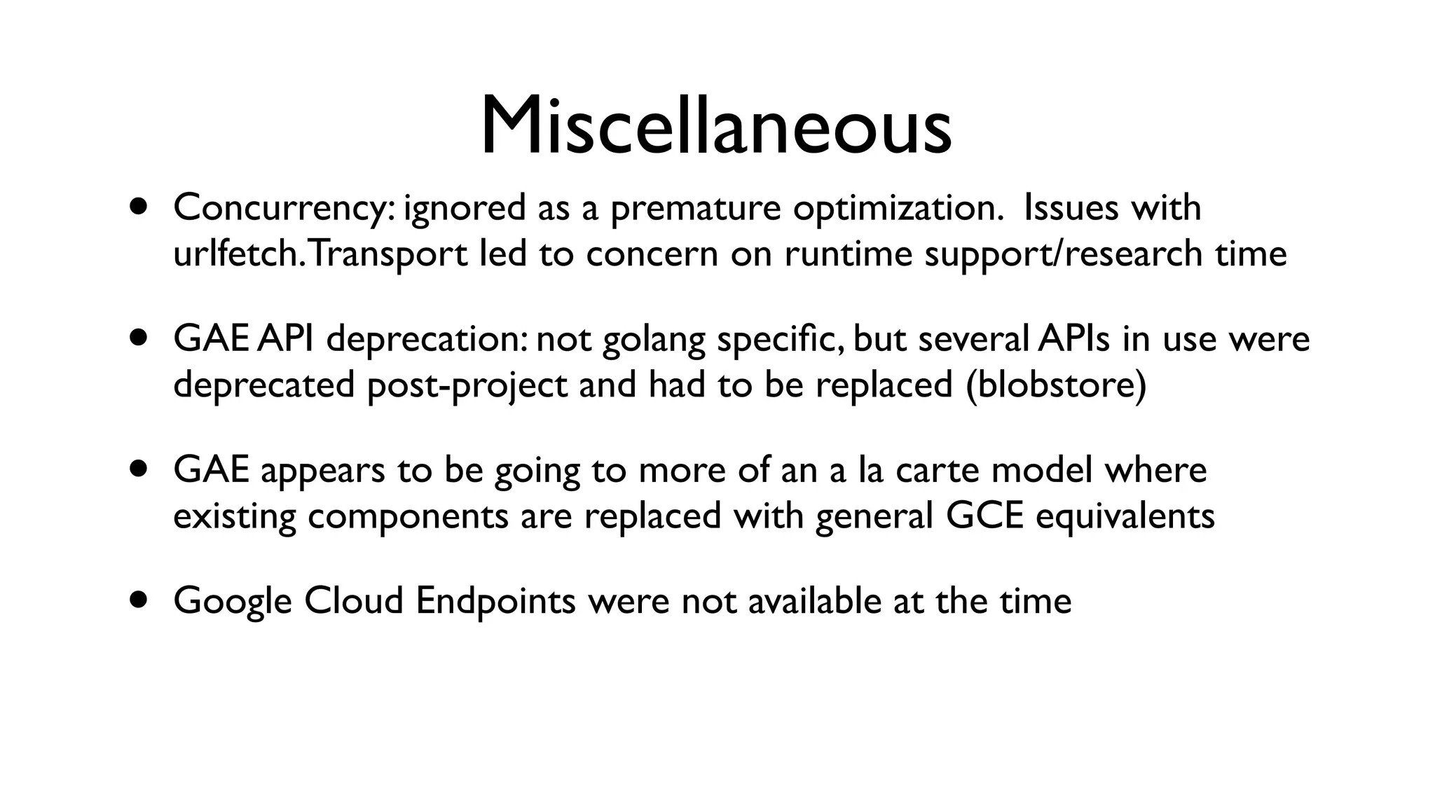 Miscellaneous • Concurrency: ignored as a premature optimization. Issues with urlfetch.Transport led to concern on runtime support/research time • GAE API deprecation: not golang speciﬁc, but several APIs in use were deprecated post-project and had to be replaced (blobstore) • GAE appears to be going to more of an a la carte model where existing components are replaced with general GCE equivalents • Google Cloud Endpoints were not available at the time 