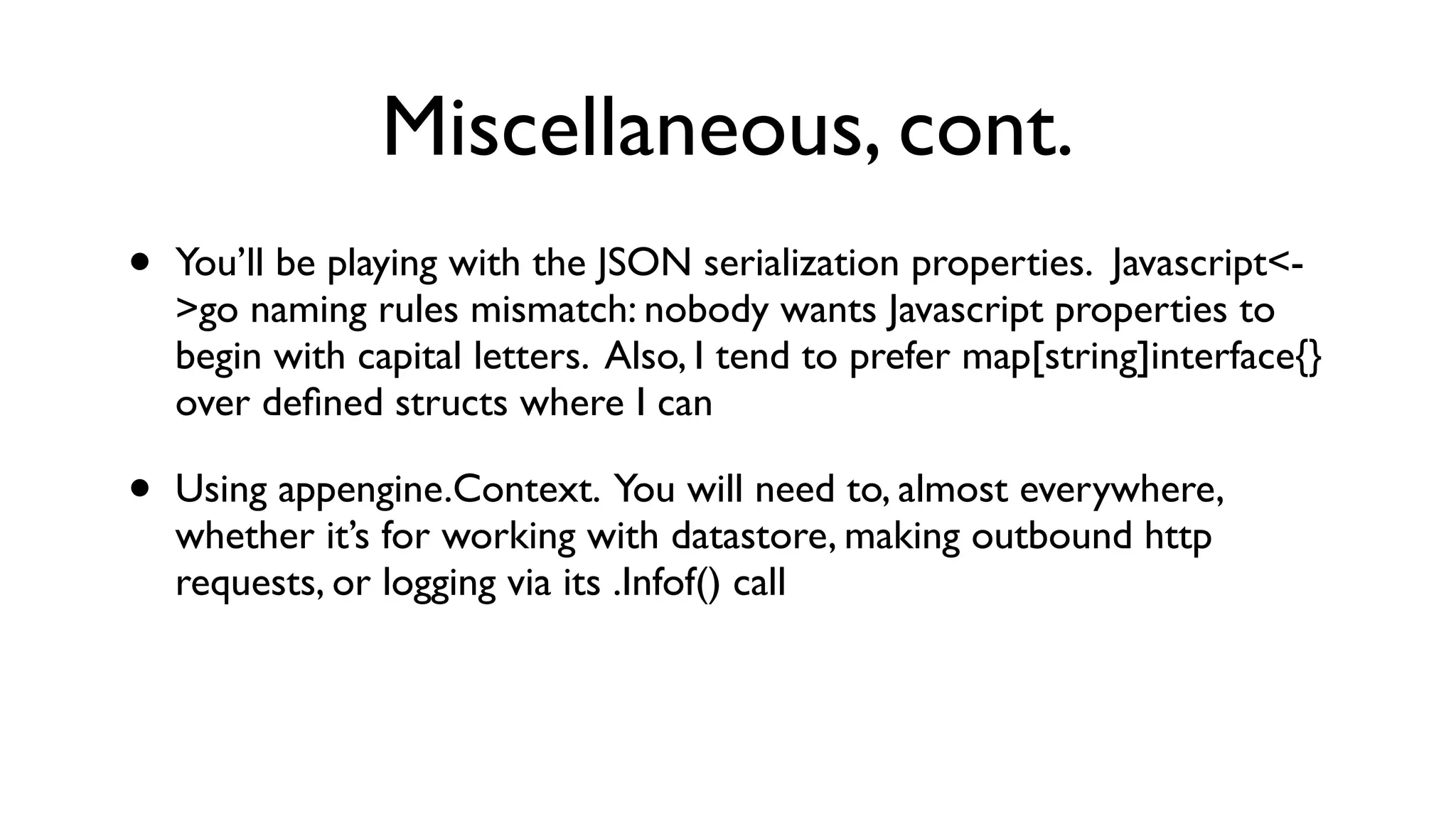 Miscellaneous, cont. • You’ll be playing with the JSON serialization properties. Javascript<- >go naming rules mismatch: nobody wants Javascript properties to begin with capital letters. Also, I tend to prefer map[string]interface{} over deﬁned structs where I can • Using appengine.Context. You will need to, almost everywhere, whether it’s for working with datastore, making outbound http requests, or logging via its .Infof() call 