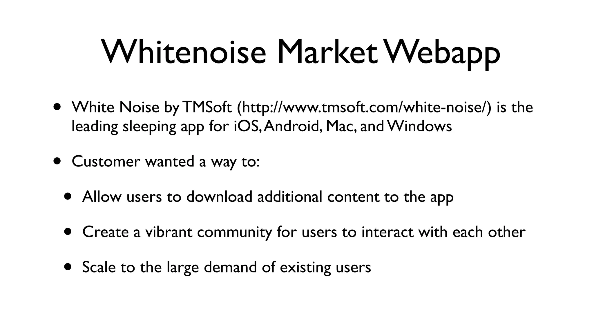 Whitenoise Market Webapp • White Noise by TMSoft (http://www.tmsoft.com/white-noise/) is the leading sleeping app for iOS,Android, Mac, and Windows • Customer wanted a way to: • Allow users to download additional content to the app • Create a vibrant community for users to interact with each other • Scale to the large demand of existing users 