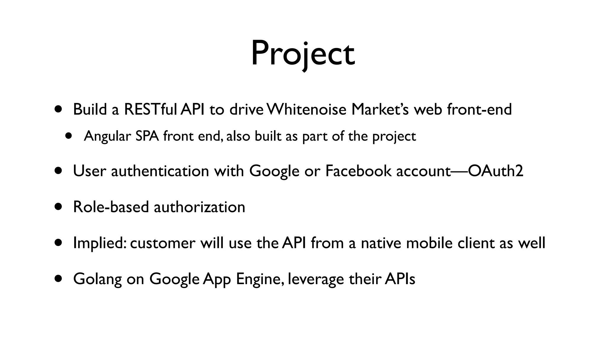 Project • Build a RESTful API to drive Whitenoise Market’s web front-end • Angular SPA front end, also built as part of the project • User authentication with Google or Facebook account—OAuth2 • Role-based authorization • Implied: customer will use the API from a native mobile client as well • Golang on Google App Engine, leverage their APIs 