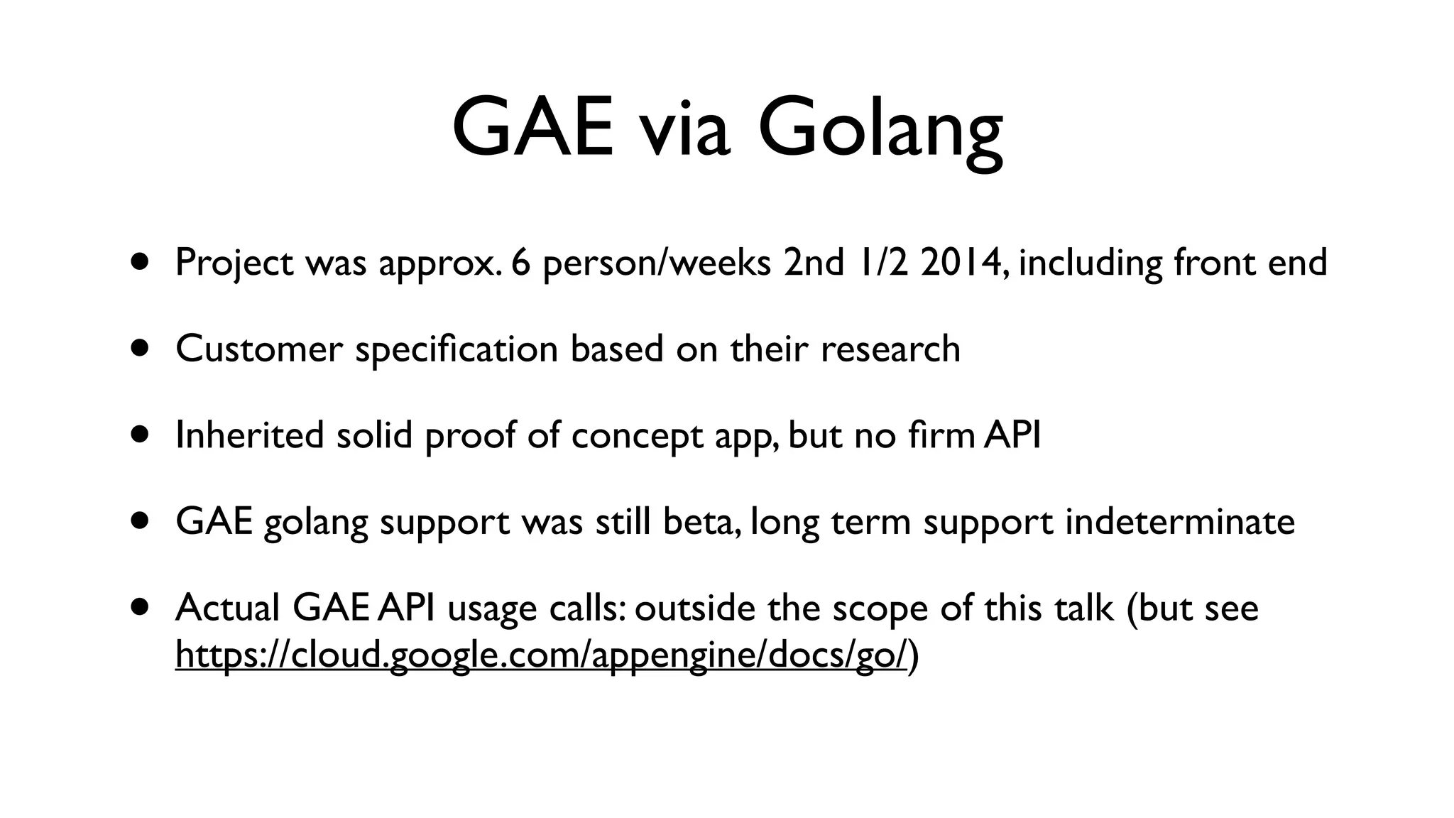 GAE via Golang • Project was approx. 6 person/weeks 2nd 1/2 2014, including front end • Customer speciﬁcation based on their research • Inherited solid proof of concept app, but no ﬁrm API • GAE golang support was still beta, long term support indeterminate • Actual GAE API usage calls: outside the scope of this talk (but see https://cloud.google.com/appengine/docs/go/) 