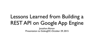 Lessons Learned from Building a
REST API on Google App Engine
Jonathan Altman
Presentation to GolangDC-October 29, 2015
 