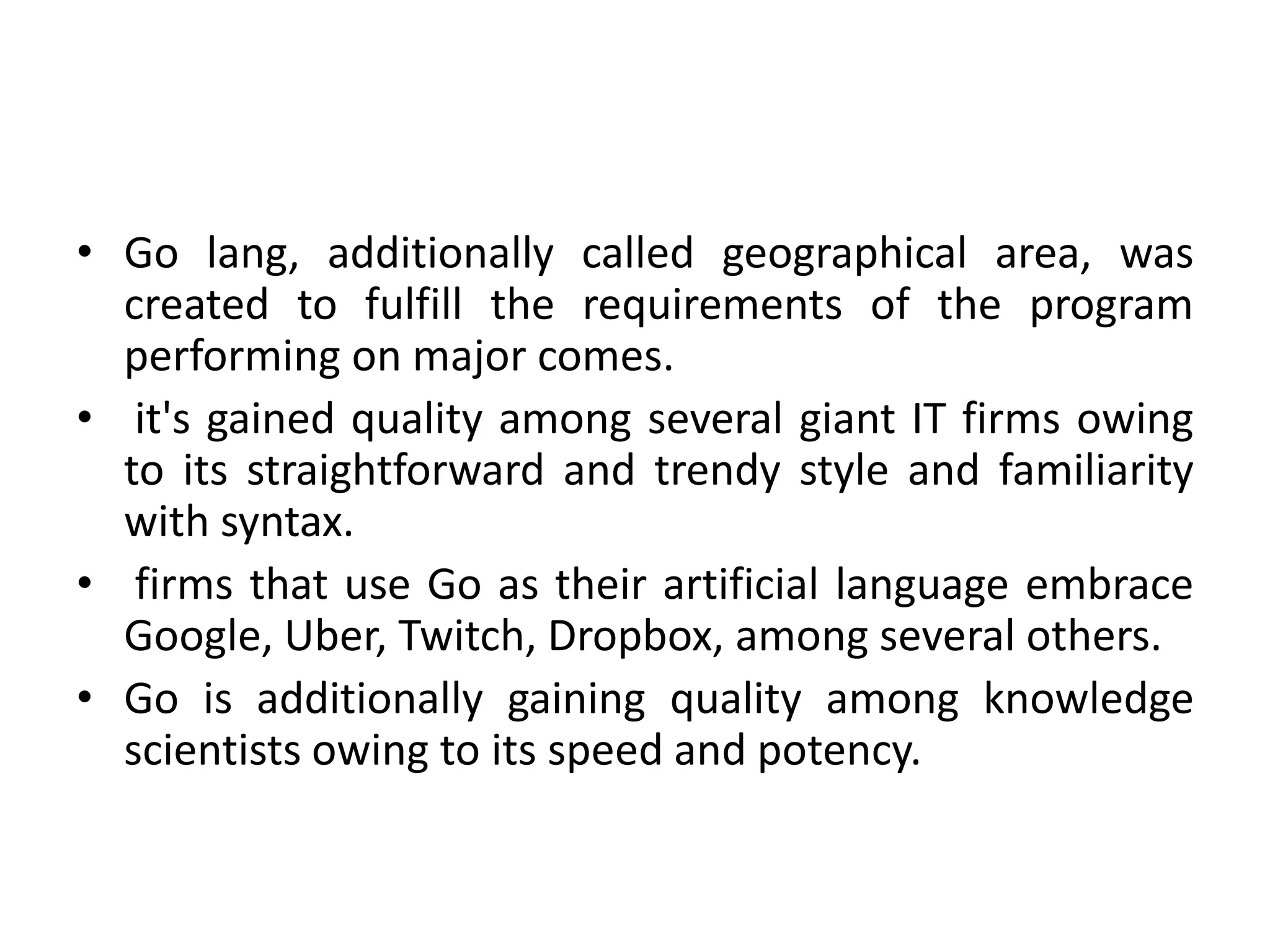 • Go lang, additionally called geographical area, was
created to fulfill the requirements of the program
performing on major comes.
• it's gained quality among several giant IT firms owing
to its straightforward and trendy style and familiarity
with syntax.
• firms that use Go as their artificial language embrace
Google, Uber, Twitch, Dropbox, among several others.
• Go is additionally gaining quality among knowledge
scientists owing to its speed and potency.
 