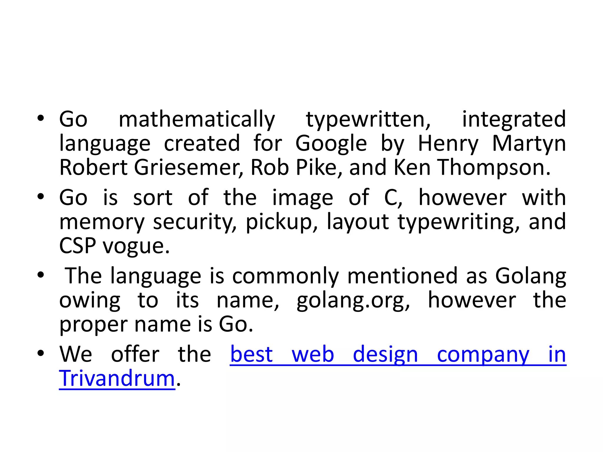 • Go mathematically typewritten, integrated
language created for Google by Henry Martyn
Robert Griesemer, Rob Pike, and Ken Thompson.
• Go is sort of the image of C, however with
memory security, pickup, layout typewriting, and
CSP vogue.
• The language is commonly mentioned as Golang
owing to its name, golang.org, however the
proper name is Go.
• We offer the best web design company in
Trivandrum.
 
