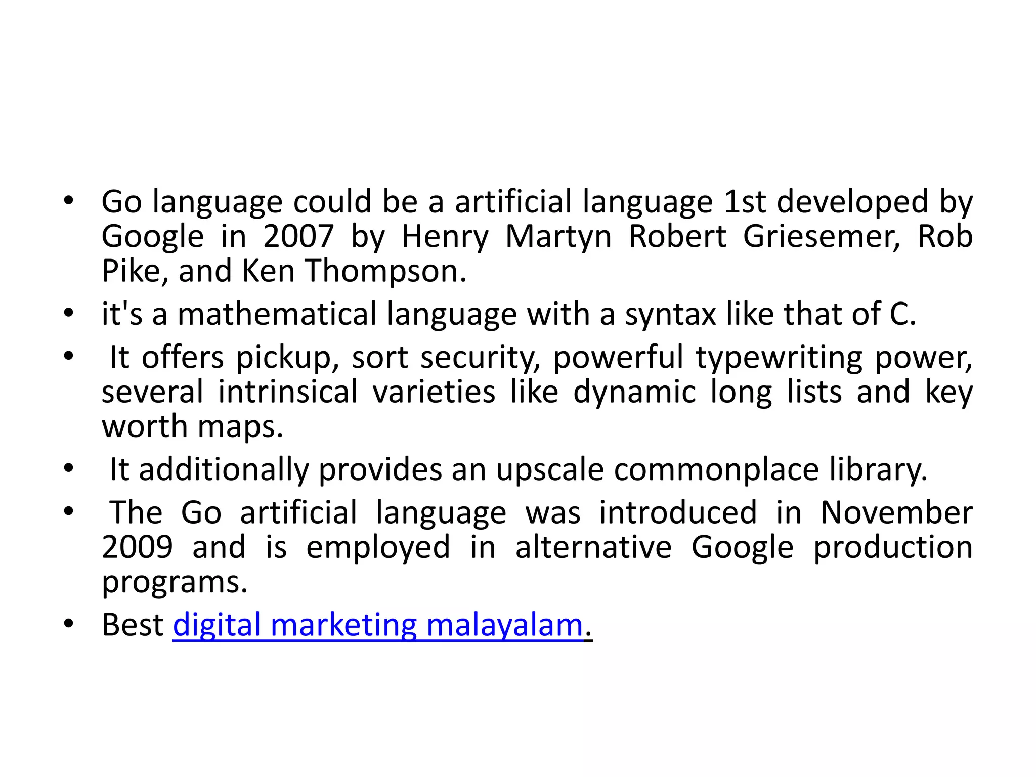 • Go language could be a artificial language 1st developed by
Google in 2007 by Henry Martyn Robert Griesemer, Rob
Pike, and Ken Thompson.
• it's a mathematical language with a syntax like that of C.
• It offers pickup, sort security, powerful typewriting power,
several intrinsical varieties like dynamic long lists and key
worth maps.
• It additionally provides an upscale commonplace library.
• The Go artificial language was introduced in November
2009 and is employed in alternative Google production
programs.
• Best digital marketing malayalam.
 