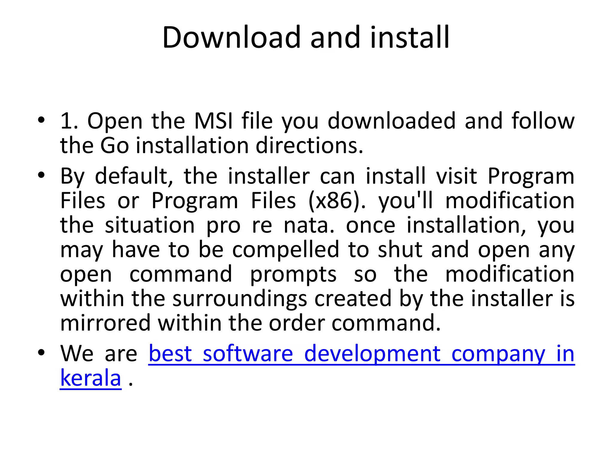 Download and install
• 1. Open the MSI file you downloaded and follow
the Go installation directions.
• By default, the installer can install visit Program
Files or Program Files (x86). you'll modification
the situation pro re nata. once installation, you
may have to be compelled to shut and open any
open command prompts so the modification
within the surroundings created by the installer is
mirrored within the order command.
• We are best software development company in
kerala .
 