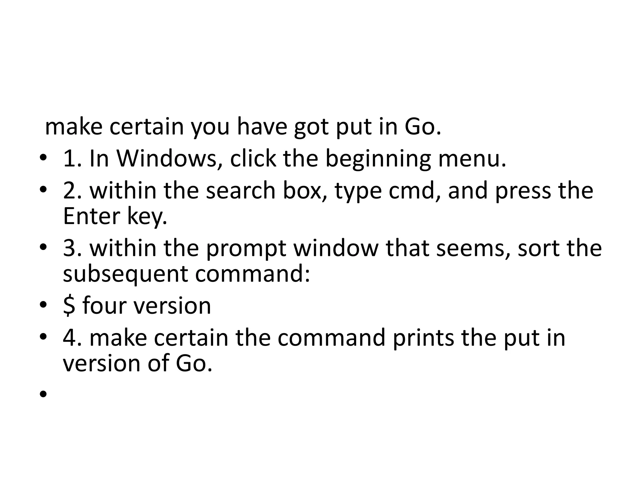 make certain you have got put in Go.
• 1. In Windows, click the beginning menu.
• 2. within the search box, type cmd, and press the
Enter key.
• 3. within the prompt window that seems, sort the
subsequent command:
• $ four version
• 4. make certain the command prints the put in
version of Go.
•
 