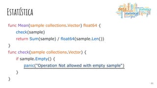 Estatística
func Mean(sample collections.Vector) float64 {
check(sample)
return Sum(sample) / float64(sample.Len())
}
func check(sample collections.Vector) {
if sample.Empty() {
panic("Operation Not allowed with empty sample")
}
}
11
 
