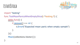 Estatística
import "testing"
func TestMeanPanicsWhenEmptySlice(t *testing.T) {
defer func() {
if recover() == nil {
t.Errorf("Expected mean panic when empty sample")
}
}()
Mean(collections.Vector{})
}
12
 