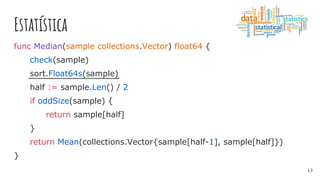 Estatística
func Median(sample collections.Vector) float64 {
check(sample)
sort.Float64s(sample)
half := sample.Len() / 2
if oddSize(sample) {
return sample[half]
}
return Mean(collections.Vector{sample[half-1], sample[half]})
}
13
 