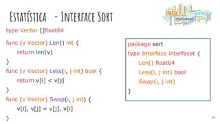 Estatística - Interface Sort
package sort
type Interface interfacet {
Len() float64
Less(i, j int) bool
Swap(i, j int)
}
type Vector []float64
func (v Vector) Len() int {
return len(v)
}
func (v Vector) Less(i, j int) bool {
return v[i] < v[j]
}
func (v Vector) Swap(i, j int) {
v[i], v[j] = v[j], v[i]
} 14
 
