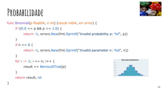 Probabilidade
func Binomial(p float64, n int) (result int64, err error) {
if !(0.0 <= p && p <= 1.0) {
return -1, errors.New(fmt.Sprintf("Invalid probability p: %f", p))
}
if n <= 0 {
return -1, errors.New(fmt.Sprintf("Invalid parameter n: %d", n))
}
for i := 1; i <= n; i++ {
result += BernoulliTrial(p)
}
return result, nil
}
16
 