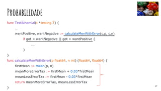 Probabilidade
func TestBinomial(t *testing.T) {
…
wantPositive, wantNegative := calculateMenWithError(c.p, c.n)
if got < wantNegative || got > wantPositive {
...
}
}
func calculateMenWithError(p float64, n int) (float64, float64) {
firstMean := mean(p, n)
meanMoreErrorTax := firstMean + 0.03*firstMean
meanLessErrorTax := firstMean - 0.03*firstMean
return meanMoreErrorTax, meanLessErrorTax
}
17
 
