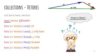 collections - Vetores
collections.Vector
type Vector []float64
func (v Vector) Len() int
func (v Vector) Less(i, j int) bool
func (v Vector) Swap(i, j int)
func (v Vector) Max() float64
func (v Vector) Min() float64
Arrays ou Slices?
6
 