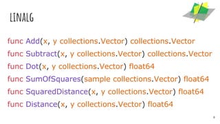 linalg
func Add(x, y collections.Vector) collections.Vector
func Subtract(x, y collections.Vector) collections.Vector
func Dot(x, y collections.Vector) float64
func SumOfSquares(sample collections.Vector) float64
func SquaredDistance(x, y collections.Vector) float64
func Distance(x, y collections.Vector) float64
8
 