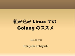 1
組み込み Linux での
 Golang のススメ
Tetsuyuki Kobayashi
2018.3.2 CELF
 